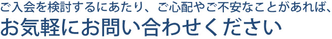 ご入会を検討するにあたり、ご心配やご不安なことがあれば、お気軽にお問い合わせください