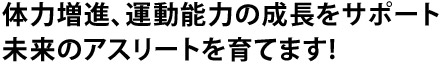 体力増進、運動能力の成長をサポート未来のアスリートを育てます!